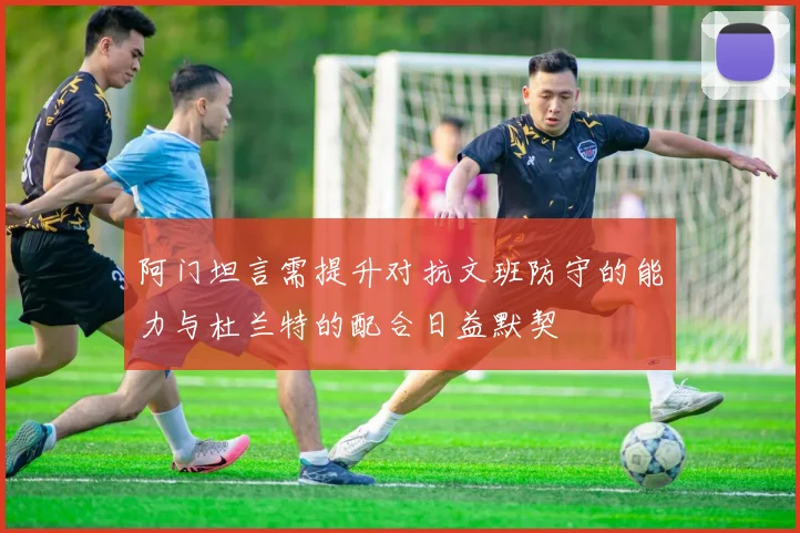 阿门坦言需提升对抗文班防守的能力与杜兰特的配合日益默契