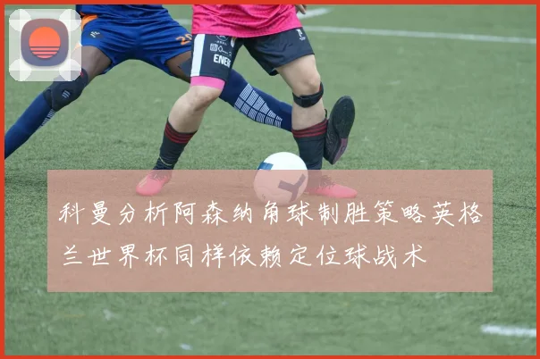 科曼分析阿森纳角球制胜策略英格兰世界杯同样依赖定位球战术