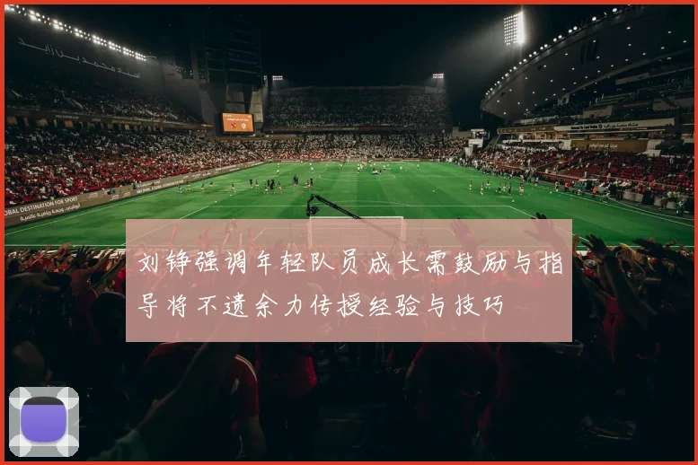 刘铮强调年轻队员成长需鼓励与指导将不遗余力传授经验与技巧