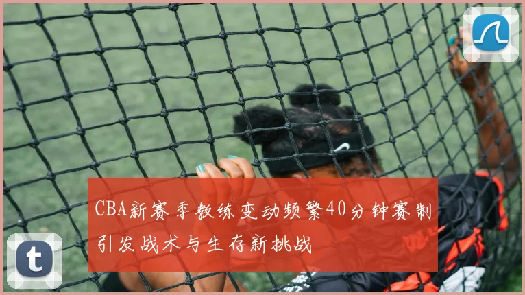 CBA新赛季教练变动频繁40分钟赛制引发战术与生存新挑战