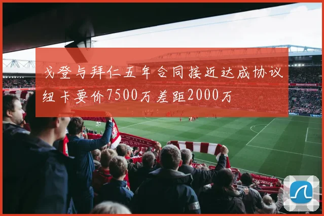 戈登与拜仁五年合同接近达成协议纽卡要价7500万差距2000万
